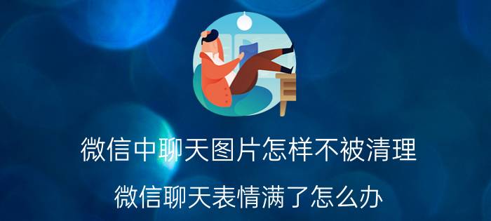 微信中聊天图片怎样不被清理 微信聊天表情满了怎么办，怎么删除表情？